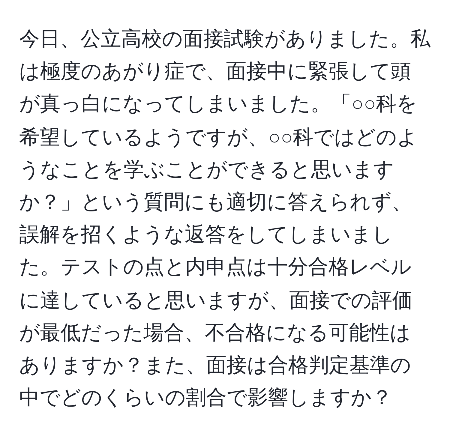 今日、公立高校の面接試験がありました。私は極度のあがり症で、面接中に緊張して頭が真っ白になってしまいました。「○○科を希望しているようですが、○○科ではどのようなことを学ぶことができると思いますか？」という質問にも適切に答えられず、誤解を招くような返答をしてしまいました。テストの点と内申点は十分合格レベルに達していると思いますが、面接での評価が最低だった場合、不合格になる可能性はありますか？また、面接は合格判定基準の中でどのくらいの割合で影響しますか？