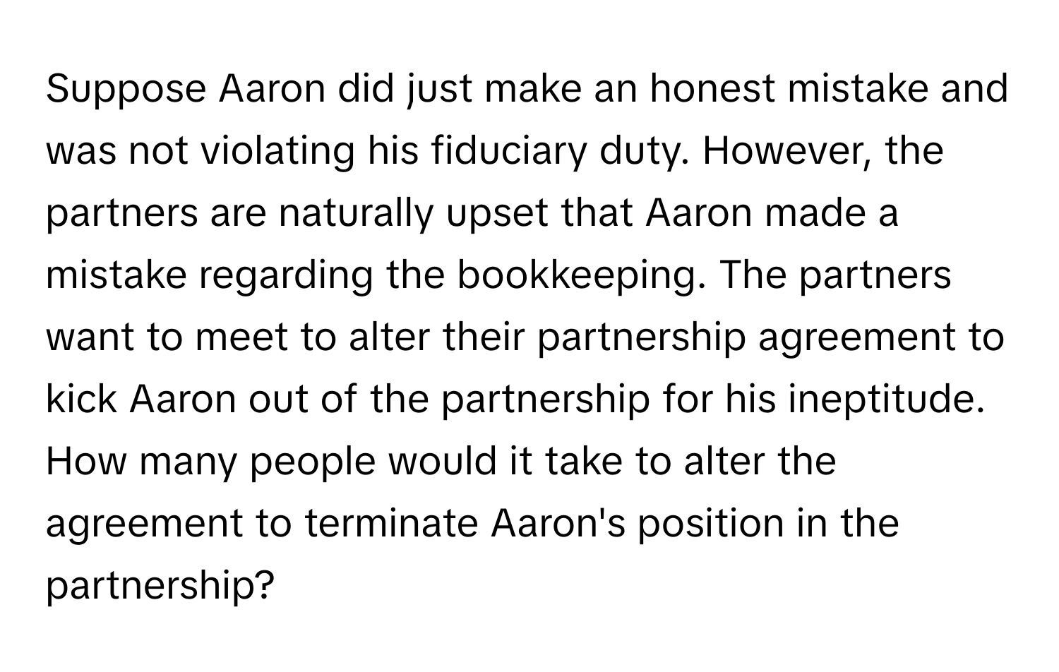 Suppose Aaron did just make an honest mistake and was not violating his fiduciary duty. However, the partners are naturally upset that Aaron made a mistake regarding the bookkeeping. The partners want to meet to alter their partnership agreement to kick Aaron out of the partnership for his ineptitude. How many people would it take to alter the agreement to terminate Aaron's position in the partnership?