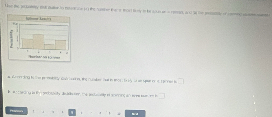 Use the probabrity distribution to determine (a) the number that is most likely to be spun on a spinner, and (b) the prebablity of spiming as wven nameet 
a. According to the probability distribution, the number that is most likely to be spun on a spinner is □
b.. According to the probability distribution, the probability of spinning an even number is □. 
Previous 1 2 ] 5 6 7 B 9 10 Next