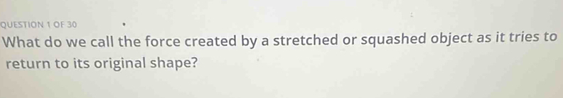 OF 30 
What do we call the force created by a stretched or squashed object as it tries to 
return to its original shape?