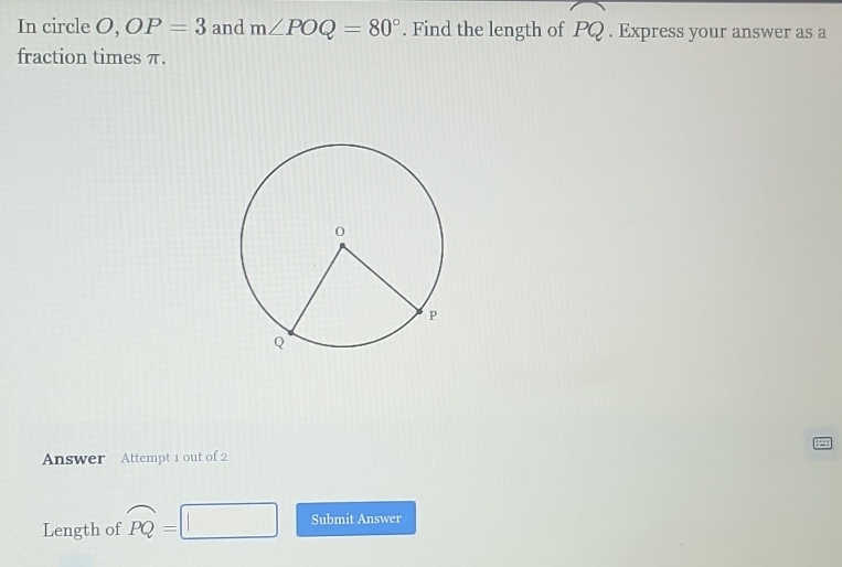 In circle O, OP=3 and m∠ POQ=80°. Find the length of widehat PQ. Express your answer as a 
fraction times π. 
Answer Attempt 1 out of 2 
Length of widehat PQ= Submit Answer