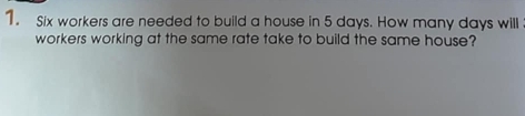 Six workers are needed to build a house in 5 days. How many days will 
workers working at the same rate take to build the same house?