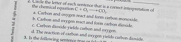 foducts.
2. Circle the letter of each sentence that is a correct interpretation of
the chemical equation C+O_2to CO_2. 
: c. Carbon dioxide yields carbon and oxygen._
a. Carbon and oxygen react and form carbon monoxide.
b. Carbon and oxygen react and form carbon dioxide.
d. The reaction of carbon and oxygen yields carbon dioxide.
3. Is the following sentence true or f