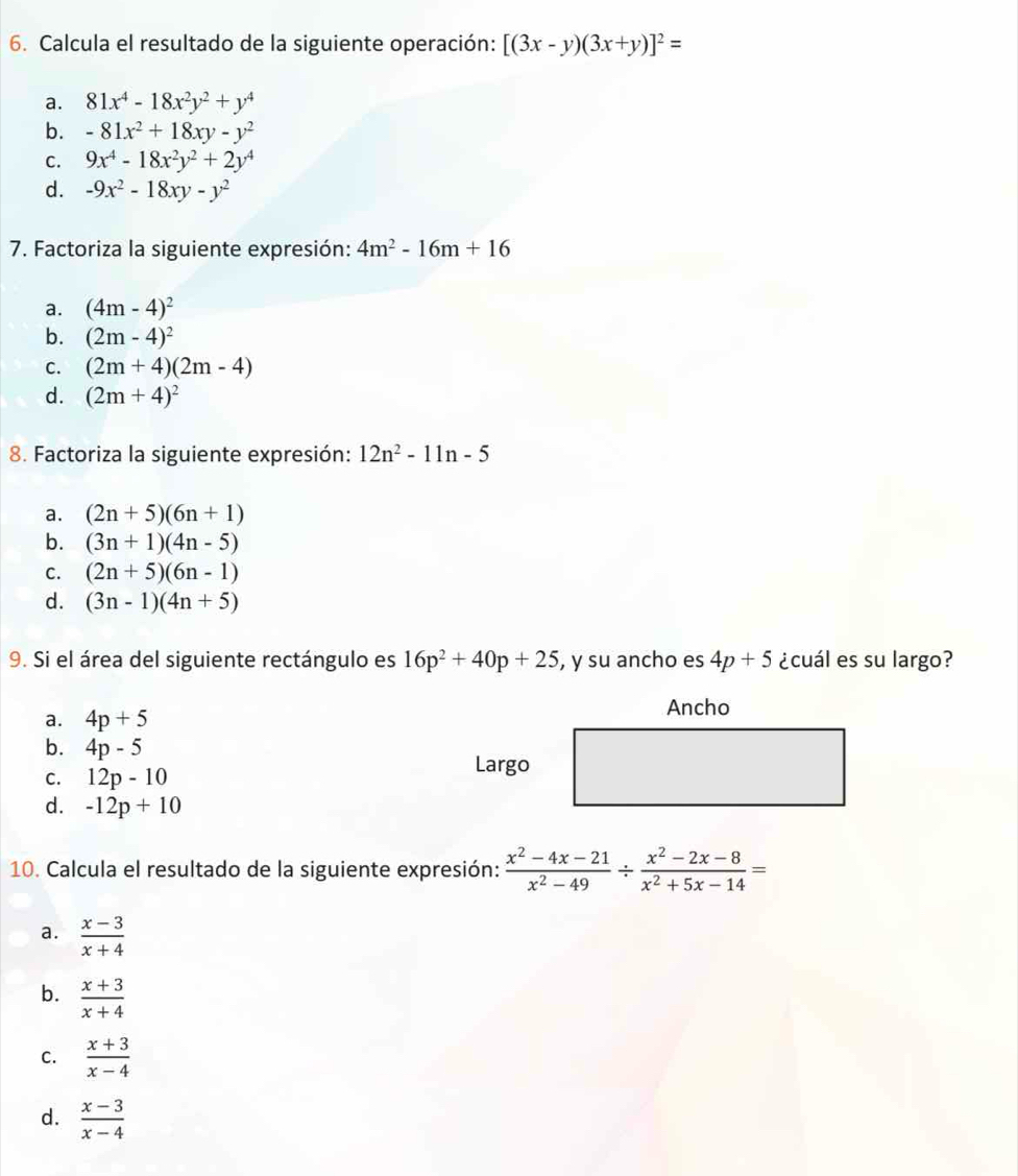 Calcula el resultado de la siguiente operación: [(3x-y)(3x+y)]^2=
a. 81x^4-18x^2y^2+y^4
b. -81x^2+18xy-y^2
C. 9x^4-18x^2y^2+2y^4
d. -9x^2-18xy-y^2
7. Factoriza la siguiente expresión: 4m^2-16m+16
a. (4m-4)^2
b. (2m-4)^2
C. (2m+4)(2m-4)
d. (2m+4)^2
8. Factoriza la siguiente expresión: 12n^2-11n-5
a. (2n+5)(6n+1)
b. (3n+1)(4n-5)
C. (2n+5)(6n-1)
d. (3n-1)(4n+5)
9. Si el área del siguiente rectángulo es 16p^2+40p+25 , y su ancho es 4p+5 ¿cuál es su largo?
a. 4p+5
b. 4p-5
C. 12p-10
d. -12p+10
10. Calcula el resultado de la siguiente expresión:  (x^2-4x-21)/x^2-49 /  (x^2-2x-8)/x^2+5x-14 =
a.  (x-3)/x+4 
b.  (x+3)/x+4 
C.  (x+3)/x-4 
d.  (x-3)/x-4 