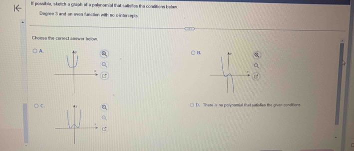 If possible, sketch a graph of a polynomial that satisfies the conditions below
Degree 3 and an even function with no x-intercepts
Choose the correct answer below.
A.
B.
OC D. There is no polynomial that satisfies the given conditions.