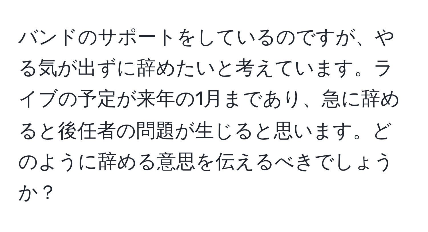 バンドのサポートをしているのですが、やる気が出ずに辞めたいと考えています。ライブの予定が来年の1月まであり、急に辞めると後任者の問題が生じると思います。どのように辞める意思を伝えるべきでしょうか？