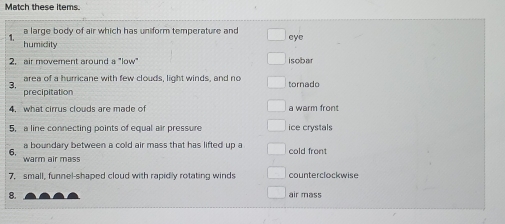 Match these items.
` a large body of air which has uniform temperature and eye
humidity
2. air movement around a "low" isobar
area of a hurricane with few clouds, light winds, and no
3. tornado
precipitation
4. what cirrus clouds are made of a warm front
5, a line connecting points of equal air pressure ice crystals
a boundary between a cold air mass that has lifted up a cold front
6.
warm air mass
7. small, funnel-shaped cloud with rapidly rotating winds counterclockwise
8. air mass