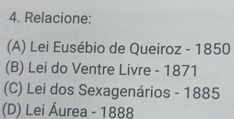 Relacione:
(A) Lei Eusébio de Queiroz - 1850
(B) Lei do Ventre Livre - 1871
(C) Lei dos Sexagenários - 1885
(D) Lei Áurea - 1888