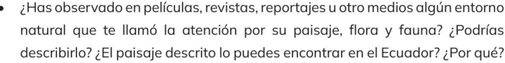 ¿Has observado en películas, revistas, reportajes u otro medios algún entorno 
natural que te llamó la atención por su paisaje, flora y fauna? ¿Podrías 
describirlo? ¿El paisaje descrito lo puedes encontrar en el Ecuador? ¿Por qué?