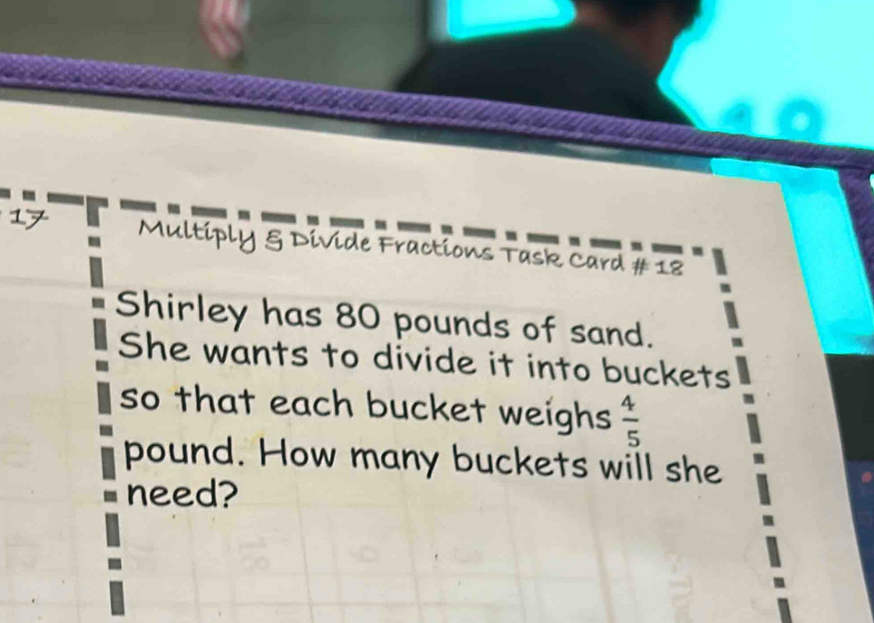 Multiply & Divide Fractions Task Card # 18 
Shirley has 80 pounds of sand. 
She wants to divide it into buckets 
so that each bucket weighs  4/5 
pound. How many buckets will she 
need?