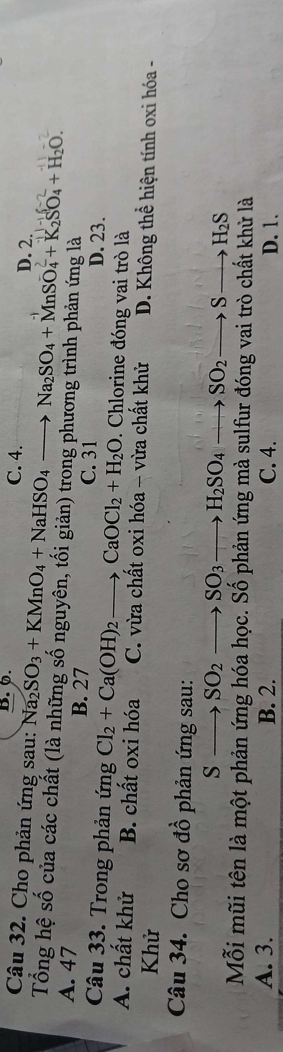 0. C. 4.
Câu 32. Cho phản ứng sau: Na_2SO_3+KMnO_4+NaHSO_4to Na_2SO_4+MnSO_4+K_2SO_4+H_2O. D. 2.
Tổng hệ số của các chất (là những số nguyên, tối giản) trong phương trình phản ứng là
A. 47
B. 27
C. 31 D. 23.
Câu 33. Trong phản ứng Cl_2+Ca(OH)_2to CaOCl_2+H_2O. Chlorine đóng vai trò là
A. chất khử B. chất oxi hóa C. vừa chất oxi hóa - vừa chất khử D. Không thể hiện tính oxi hóa -
Khử
Câu 34. Cho sơ đồ phản ứng sau:
Sto SO_2to SO_3to H_2SO_4to SO_2to Sto H_2S
Mỗi mũi tên là một phản ứng hóa học. Số phản ứng mà sulfur đóng vai trò chất khử là
A. 3. B. 2. C. 4. D. 1.