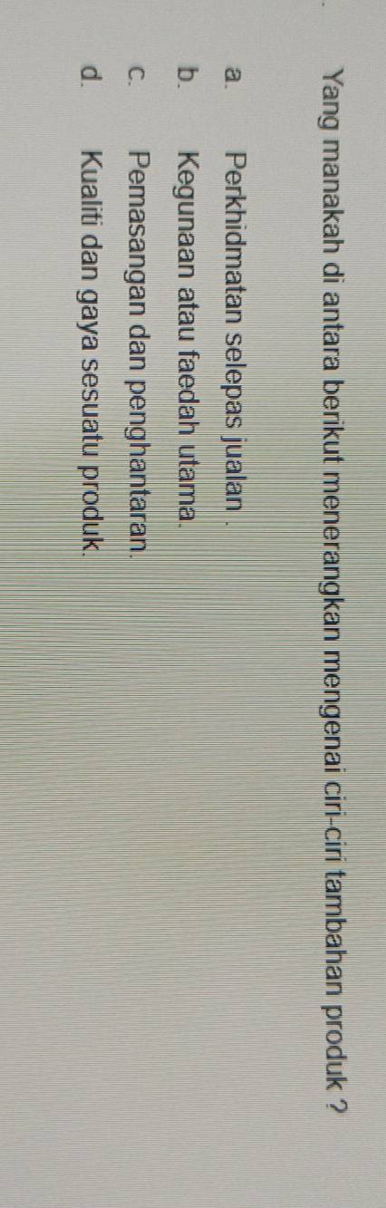 Yang manakah di antara berikut menerangkan mengenai ciri-ciri tambahan produk ?
a. Perkhidmatan selepas jualan .
b. Kegunaan atau faedah utama.
c. Pemasangan dan penghantaran.
d. Kualiti dan gaya sesuatu produk.