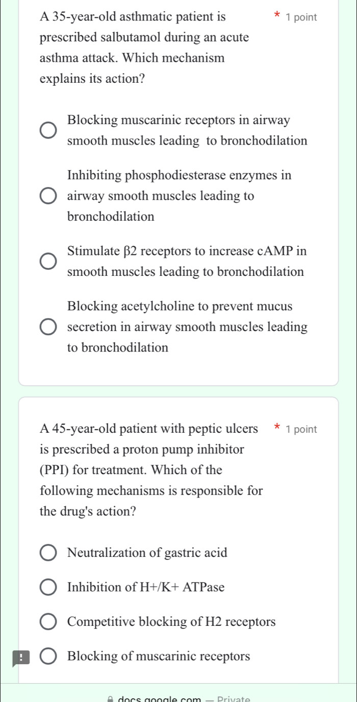 A 35-year-old asthmatic patient is 1 point
prescribed salbutamol during an acute
asthma attack. Which mechanism
explains its action?
Blocking muscarinic receptors in airway
smooth muscles leading to bronchodilation
Inhibiting phosphodiesterase enzymes in
airway smooth muscles leading to
bronchodilation
Stimulate β2 receptors to increase cAMP in
smooth muscles leading to bronchodilation
Blocking acetylcholine to prevent mucus
secretion in airway smooth muscles leading
to bronchodilation
A 45-year-old patient with peptic ulcers * 1 point
is prescribed a proton pump inhibitor
(PPI) for treatment. Which of the
following mechanisms is responsible for
the drug's action?
Neutralization of gastric acid
Inhibition of H+/K+ATP ase
Competitive blocking of H2 receptors
! Blocking of muscarinic receptors