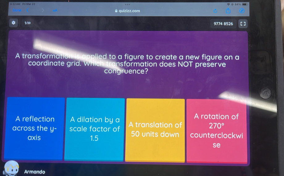 9 32AM Fri Mar 22 @ 84%
& quizizz.com
* 1/20 9774 8526 [ ]
A transformation is applied to a figure to create a new figure on a
coordinate grid. Which transformation does NOT preserve
congruence?
A reflection A dilation by a
A rotation of
across the y - scale factor of A translation of 270°
axis 1.5 50 units down counterclockwi
se
Armando