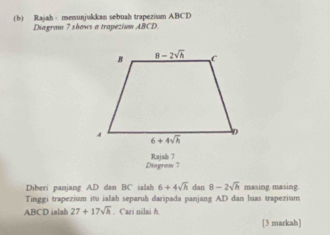 Rajah menunjukkan sebuah trapezium ABCD
Diagram 7 shows a trapezium ABCD.
Rajah 7
Diagram 7
Diberi panjang AD dan BC ialah 6+4sqrt(h) dan 8-2sqrt(h) masing masing.
Tinggi trapezium itu ialah separuh daripada panjang AD dan luas trapezium
ABCD ialah 27+17sqrt(h). Cari nilai h
[3 markah]