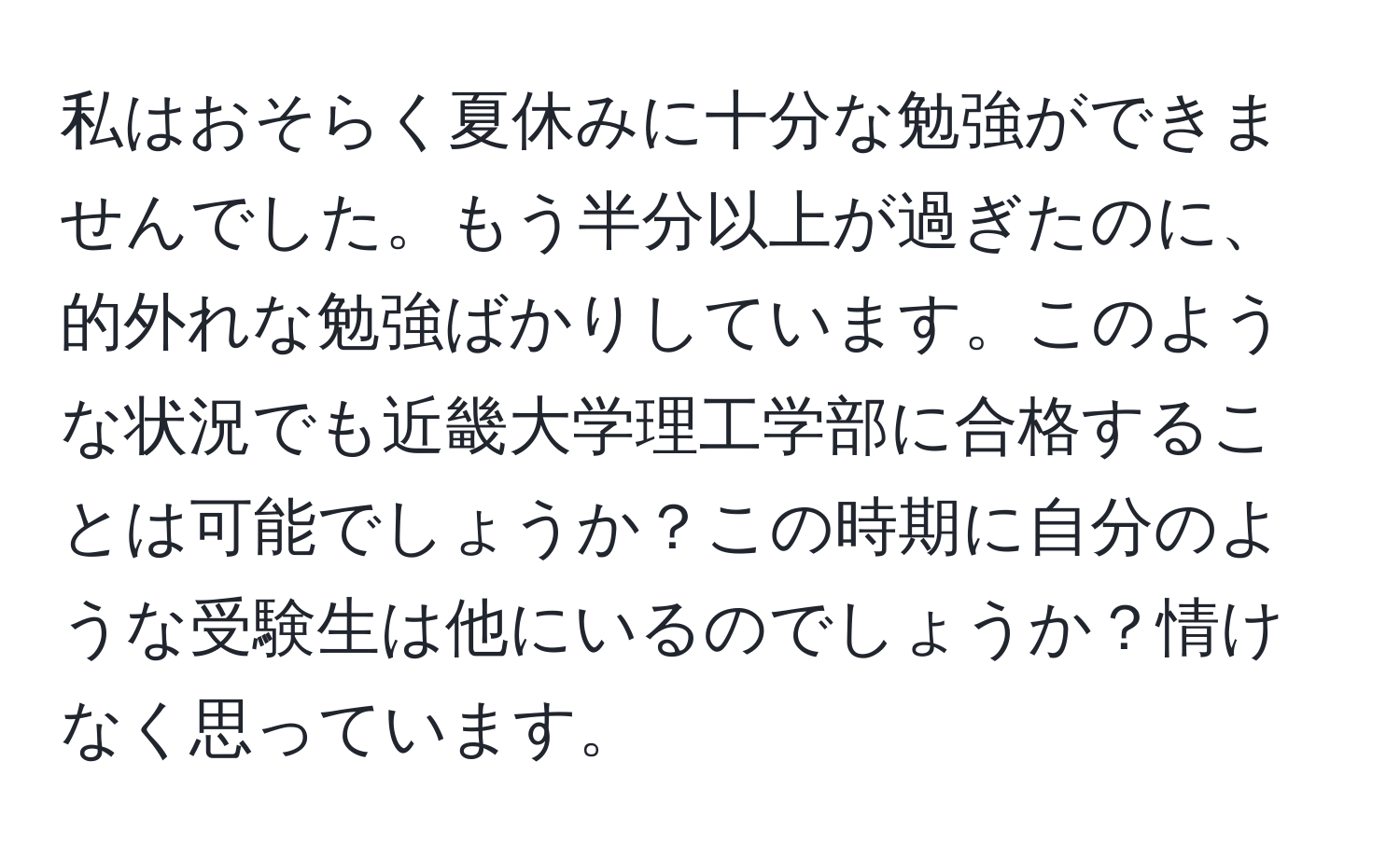 私はおそらく夏休みに十分な勉強ができませんでした。もう半分以上が過ぎたのに、的外れな勉強ばかりしています。このような状況でも近畿大学理工学部に合格することは可能でしょうか？この時期に自分のような受験生は他にいるのでしょうか？情けなく思っています。