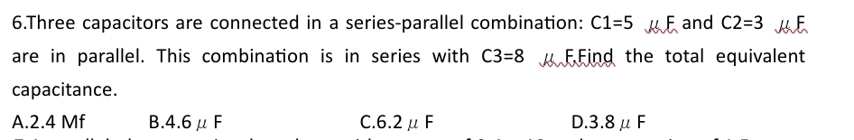 Three capacitors are connected in a series-parallel combination: C1=5 mu F and C2=3 ME
are in parallel. This combination is in series with C3=8 FFind the total equivalent
capacitance.
A. 2.4 Mf B. 4.6mu F C 6.2mu F D 3.8mu F