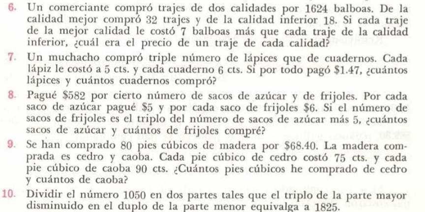 Un comerciante compró trajes de dos calidades por 1624 balboas. De la 
calidad mejor compró 32 trajes y de la calidad inferior 18. Si cada traje 
de la mejor calidad le costó 7 balboas más que cada traje de la calidad 
inferior, ¿cuál era el precio de un traje de cada calidad? 
7. Un muchacho compró triple número de lápices que de cuadernos. Cada 
lápiz le costó a 5 cts. y cada cuaderno 6 cts. Si por todo pagó $1.47, ¿cuántos 
lápices y cuántos cuadernos compró? 
8. Pagué $582 por cierto número de sacos de azúcar y de frijoles. Por cada 
saco de azúcar pagué $5 y por cada saco de frijoles $6. Si el número de 
sacos de frijoles es el triplo del número de sacos de azúcar más 5, ¿cuántos 
sacos de azúcar y cuántos de frijoles compré? 
9. Se han comprado 80 pies cúbicos de madera por $68.40. La madera com- 
prada es cedro y caoba. Cada pie cúbico de cedro costó 75 cts. y cada 
pie cúbico de caoba 90 cts. ¿Cuántos pies cúbicos he comprado de cedro 
y cuántos de caoba? 
10. Dividir el número 1050 en dos partes tales que el triplo de la parte mayor 
disminuido en el duplo de la parte menor equivalga a 1825.