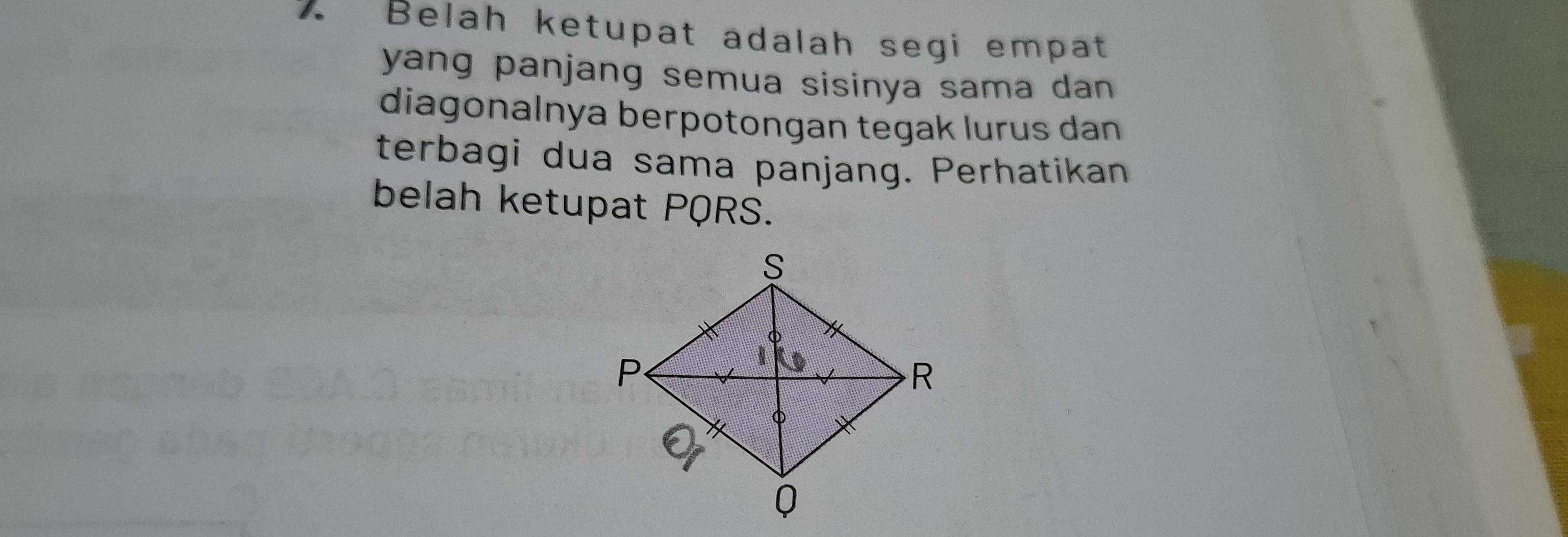 Belah ketupat adalah segi empat 
yang panjang semua sisinya sama dan . 
diagonalnya berpotongan tegak lurus dan 
terbagi dua sama panjang. Perhatikan 
belah ketupat PQRS.