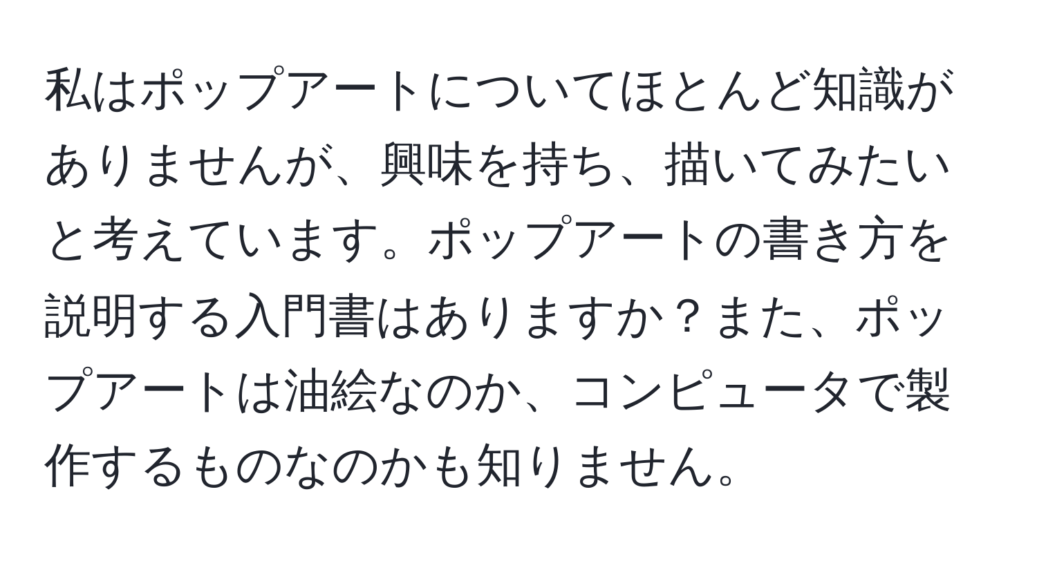 私はポップアートについてほとんど知識がありませんが、興味を持ち、描いてみたいと考えています。ポップアートの書き方を説明する入門書はありますか？また、ポップアートは油絵なのか、コンピュータで製作するものなのかも知りません。