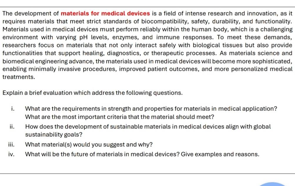 The development of materials for medical devices is a field of intense research and innovation, as it 
requires materials that meet strict standards of biocompatibility, safety, durability, and functionality. 
Materials used in medical devices must perform reliably within the human body, which is a challenging 
environment with varying pH levels, enzymes, and immune responses. To meet these demands, 
researchers focus on materials that not only interact safely with biological tissues but also provide 
functionalities that support healing, diagnostics, or therapeutic processes. As materials science and 
biomedical engineering advance, the materials used in medical devices will become more sophisticated, 
enabling minimally invasive procedures, improved patient outcomes, and more personalized medical 
treatments. 
Explain a brief evaluation which address the following questions. 
i. What are the requirements in strength and properties for materials in medical application? 
What are the most important criteria that the material should meet? 
ii. How does the development of sustainable materials in medical devices align with global 
sustainability goals? 
iii. What material(s) would you suggest and why? 
iv. What will be the future of materials in medical devices? Give examples and reasons.