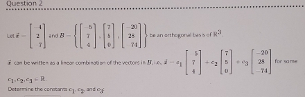 Le vector d=beginbmatrix -4 2 -7endbmatrix and B= beginbmatrix -5 7 4endbmatrix ,beginbmatrix 7 5 0endbmatrix ,beginbmatrix -20 28 -74endbmatrix  be an orthogonal basis of R^3. 
T c a n be written as a linear combinatiog of the vertors in B. |e.dot x-e_1beginbmatrix -5 7 4endbmatrix +c_2beginbmatrix 7 5 0endbmatrix +c_3beginbmatrix -20 28 -74endbmatrix for some
c_1,c_2, c_3∈ R. 
Determine the constants c_1· c_2 and cq :