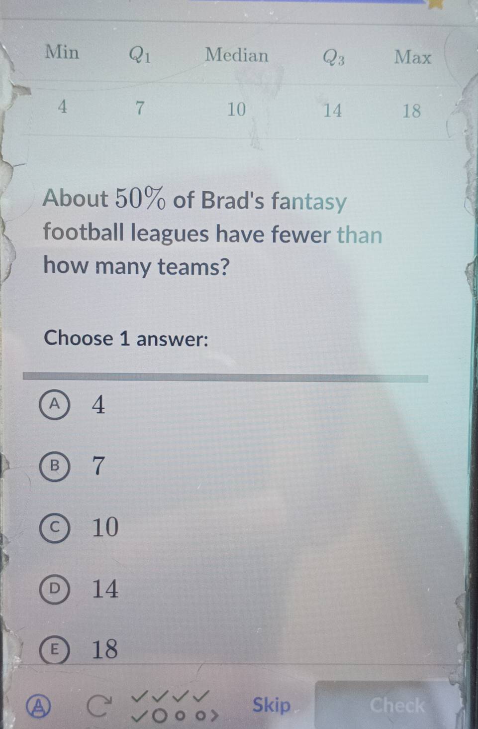 About 50% of Brad's fantasy
football leagues have fewer than
how many teams?
Choose 1 answer:
A 4
B 7
c) 10
D 14
18
Skip Check