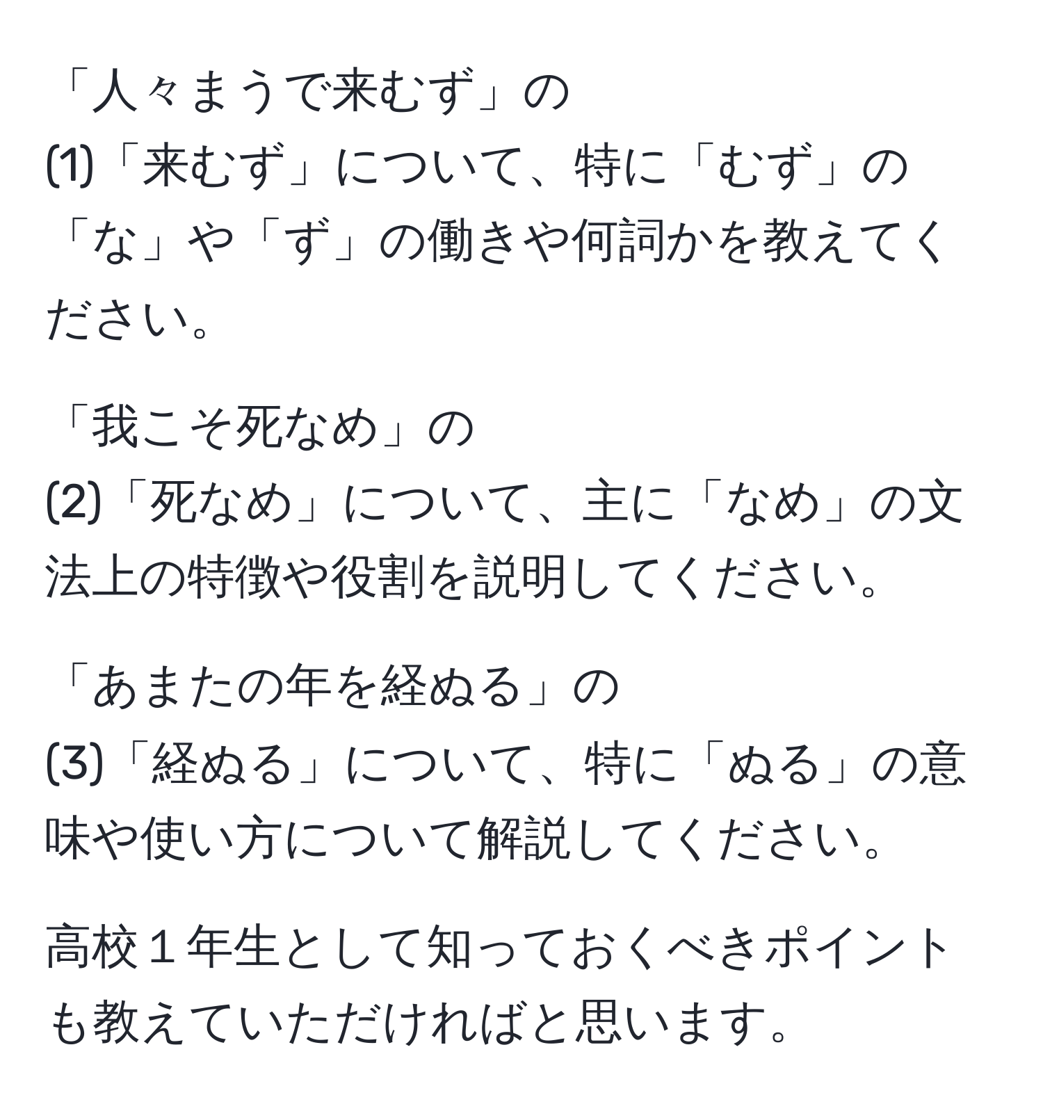 「人々まうで来むず」の 
(1)「来むず」について、特に「むず」の「な」や「ず」の働きや何詞かを教えてください。

「我こそ死なめ」の
(2)「死なめ」について、主に「なめ」の文法上の特徴や役割を説明してください。

「あまたの年を経ぬる」の
(3)「経ぬる」について、特に「ぬる」の意味や使い方について解説してください。

高校１年生として知っておくべきポイントも教えていただければと思います。