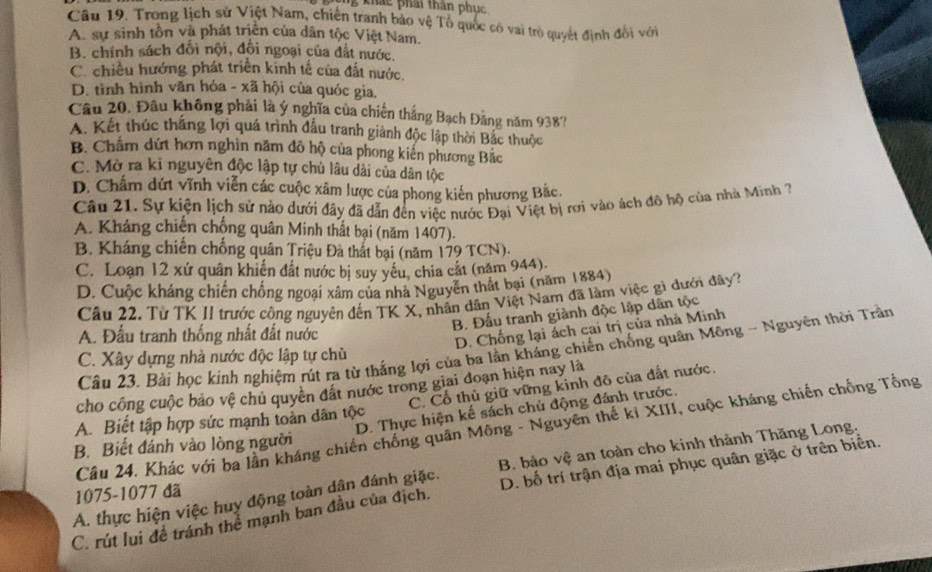 khảc phải thân phục
Câu 19. Trong lịch sử Việt Nam, chiến tranh bảo vệ Tổ quốc có vai trò quyết định đối với
A. sự sinh tồn và phát triển của dân tộc Việt Nam.
B. chính sách đổi nội, đối ngoại của đắt nước.
C. chiều hướng phát triển kinh tế của đất nước.
D. tình hình văn hóa - xã hội của quóc gia.
Câu 20. Đâu không phải là ý nghĩa của chiến thắng Bạch Đảng năm 938?
A. Kết thúc thắng lợi quá trình đấu tranh giành độc lập thời Bắc thuộc
B. Châm dứt hơn nghin năm đô hộ của phong kiến phương Bắc
C. Mở ra kỉ nguyên độc lập tự chủ lâu dài của dân tộc
D. Chẩm dứt vĩnh viễn các cuộc xâm lược của phong kiến phương Bắc.
Câu 21. Sự kiện lịch sử nào dưới đây đã dẫn đến việc nước Đại Việt bị rơi vào ách đô hộ của nhà Minh 7
A. Kháng chiến chống quân Minh thất bại (năm 1407).
B. Kháng chiến chống quân Triệu Đà thất bại (năm 179 TCN).
C. Loạn 12 xứ quân khiến đất nước bị suy yếu, chia cắt (năm 944).
D. Cuộc kháng chiến chống ngoại xâm của nhà Nguyễn thất bại (năm 1884)
Câu 22. Từ TK II trước công nguyên đến TK X, nhân dân Việt Nam đã làm việc gì dưới đây?
B. Đấu tranh giành độc lập dân tộc
A. Đấu tranh thống nhất đất nước
D. Chống lại ách cai trị của nhà Minh
Câu 23. Bài học kinh nghiệm rút ra từ thắng lợi của ba lần kháng chiến chống quân Mông - Nguyên thời Trần
C. Xây dựng nhà nước độc lập tự chủ
C. Cổ thủ giữ vững kinh đô của đất nước.
cho công cuộc bảo vệ chu quyên đất nước trong giai đoạn hiện nay là
D. Thực hiện kế sách chủ động đánh trước.
A. Biết tập hợp sức mạnh toản dân tộc
Câu 24. Khác với ba lần kháng chiến chồng quân Mông - Nguyên thế ki XIII, cuộc kháng chiến chồng Tổng
B. Biết đánh vào lòng người
A. thực hiện việc huy động toàn dân đánh giặc. B. bảo vệ an toàn cho kinh thành Thăng Long.
C. rút lui đề tránh thể mạnh ban đầu của địch. D. bố trí trận địa mai phục quân giặc ở trên biển.
1075-1077 đã