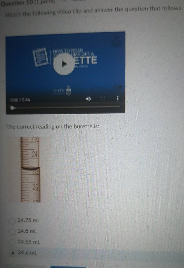 Watch the following video clip and answer the question that follows:
The correct reading on the burette is:
∠J
24
∠3
26
77
24.78 mL
24.8 mL
24.55 mL
24.6 mL