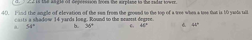 Z2 is the angle of depression from the airplane to the radar tower.
40. Find the angle of elevation of the sun from the ground to the top of a tree when a tree that is 10 yards tall
casts a shadow 14 yards long. Round to the nearest degree.
a. 54° b. 36° c. 46° d. 44°