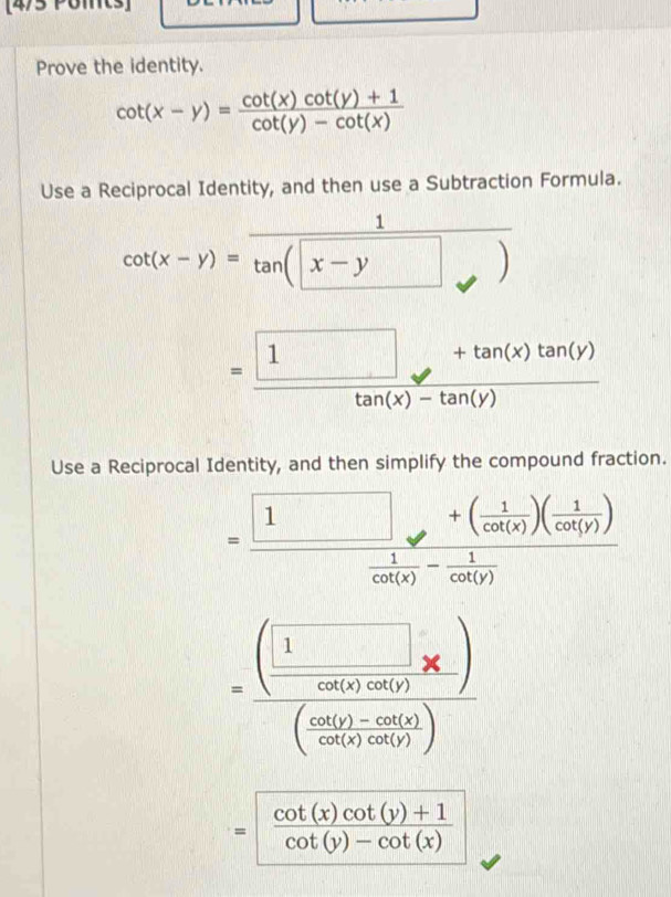 [4/5 Pomt: 
Prove the identity.
cot (x-y)= (cot (x)cot (y)+1)/cot (y)-cot (x) 
Use a Reciprocal Identity, and then use a Subtraction Formula.
cot (x-y)=frac 1tan (x-y)
= (□ +tan (x)tan (y))/tan (x)-tan (y) 
Use a Reciprocal Identity, and then simplify the compound fraction.
=frac □ +( 1/cot (x) )( 1/cot (y) ) 1/cot (x) - 1/cot (y) 
=frac (□ * □ )(frac sin (150°)* )(frac sin (150°)-cos (1)cos (frac sin (150°)(100)))
= (cot (x)cot (y)+1)/cot (y)-cot (x) 