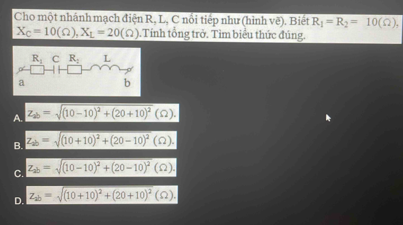 Cho một nhánh mạch điện R, L, C nổi tiếp như (hình vẽ). Biết R_1=R_2=10(Omega ),
X_C=10(Omega ),X_L=20(Omega ).Tính tổng trở. Tìm biểu thức đúng.
A. Z_ab=sqrt((10-10)^2)+(20+10)^2(Omega ).
B. Z_ab=sqrt((10+10)^2)+(20-10)^2(Omega ).
C. z_ab=sqrt((10-10)^2)+(20-10)^2(Omega ).
D. Z_ab=sqrt((10+10)^2)+(20+10)^2(Omega ).