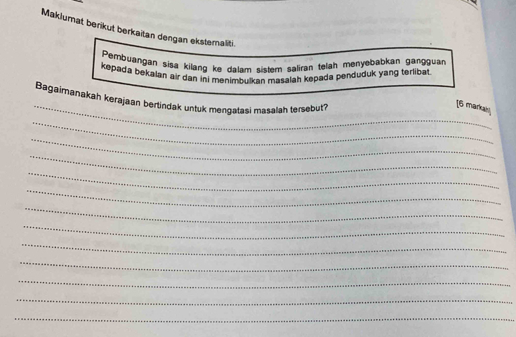 Makiumat berikut berkaitan dengan eksternaliti. 
Pembuangan sisa kilang ke dalam sistem saliran telah menyebabkan gangguan 
kepada bekalan air dan ini menimbulkan masalah kepada penduduk yang terlibat 
Bagaimanakah kerajaan bertindak untuk mengatasi masalah tersebut? 
_[6 markah] 
_ 
_ 
_ 
_ 
_ 
_ 
_ 
_ 
_ 
_ 
_ 
_