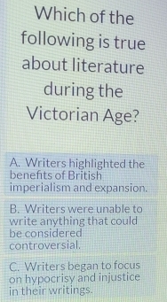 Which of the
following is true
about literature
during the
Victorian Age?
A. Writers highlighted the
benefts of British
imperialism and expansion.
B. Writers were unable to
write anything that could
be considered
controversial.
C. Writers began to focus
on hypocrisy and injustice
in their writings.