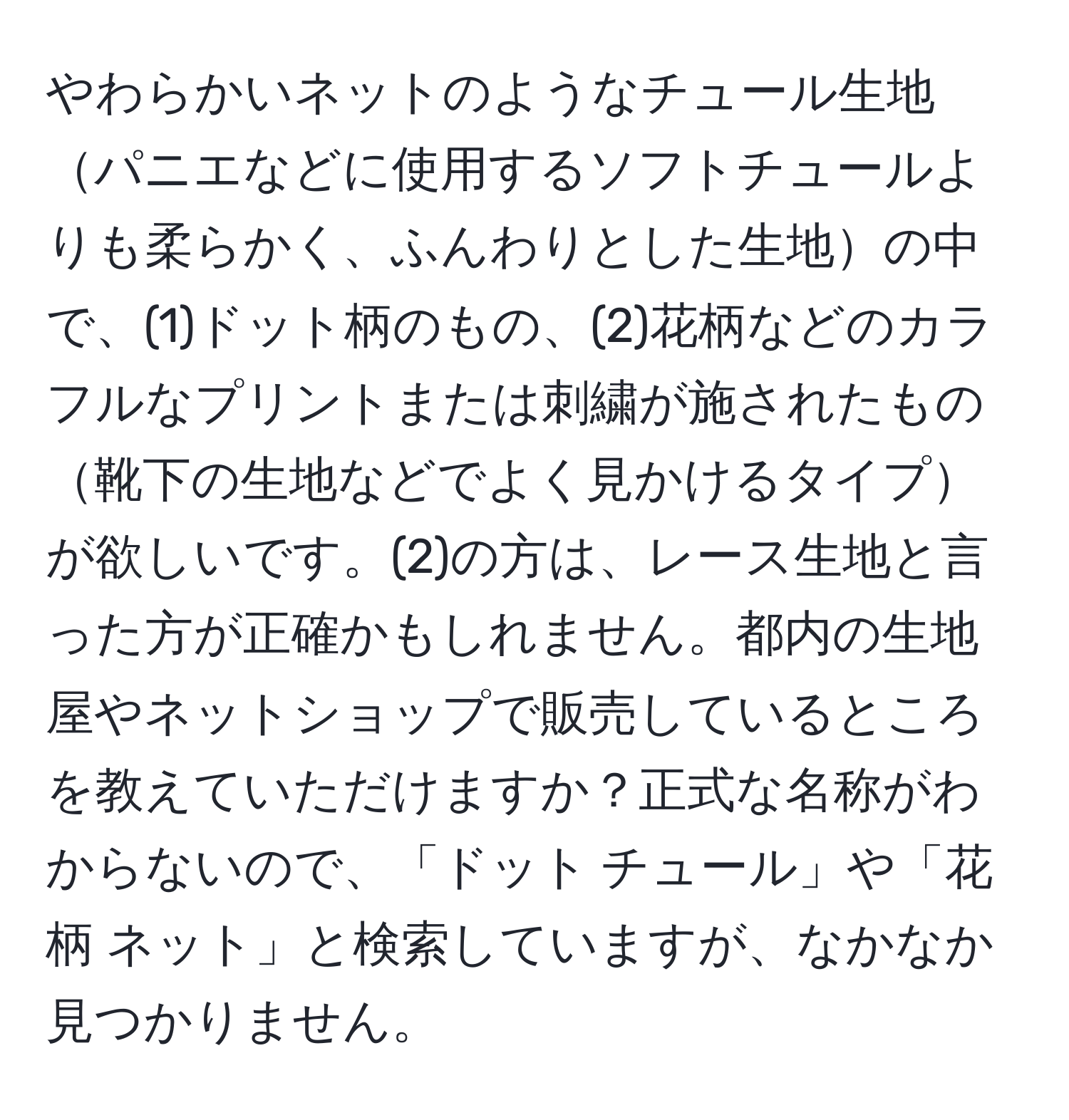 やわらかいネットのようなチュール生地パニエなどに使用するソフトチュールよりも柔らかく、ふんわりとした生地の中で、(1)ドット柄のもの、(2)花柄などのカラフルなプリントまたは刺繍が施されたもの靴下の生地などでよく見かけるタイプが欲しいです。(2)の方は、レース生地と言った方が正確かもしれません。都内の生地屋やネットショップで販売しているところを教えていただけますか？正式な名称がわからないので、「ドット チュール」や「花柄 ネット」と検索していますが、なかなか見つかりません。