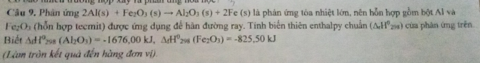 Cầu 9. Phản ứng 2Al(s)+Fe_2O_3(s)to Al_2O_3(s)+2Fe(s) là phản ứng tỏa nhiệt lớn, nên hỗn hợp gồm bột Al và
Fe_2O_3 (hỗn hợp teemit) được ứng dụng để hàn đường ray. Tính biến thiên enthalpy chuẩn (△ _rH^0_258) của phân ứng trên 
Biết △ _iH^0_298(Al_2O_3)=-1676,00kJ, △ _fH^0_298(Fe_2O_3)=-825,50kJ
(Làm tròn kết quả đến hàng đơn vị).