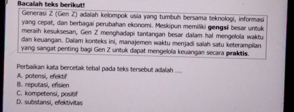 Bacalah teks berikut!
Generasi Z (Gen Z) adalah kelompok usia yang tumbuh bersama teknologi, informasi
yang cepat, dan berbagai perubahan ekonomi. Meskipun memiliki gengsi besar untuk
meraih kesuksesan, Gen Z menghadapi tantangan besar dalam hal mengelola waktu
dan keuangan. Dalam konteks ini, manajemen waktu menjadi salah satu keterampilan
yang sangat penting bagi Gen Z untuk dapat mengelola keuangan secara praktis.
Perbaíkan kata bercetak tebal pada teks tersebut adalah ....
A. potensi, efektif
B. reputasi, efisien
C. kompetensi, positif
D. substansi, efektivitas