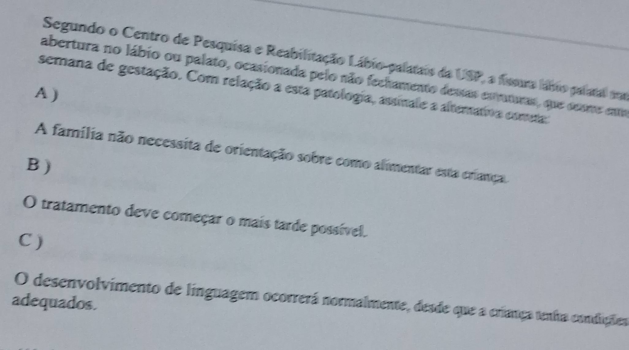 Segundo o Centro de Pesquisa e Reabilitação Lábio-palatais da USP, a fissara labo palatal aa
abertura no lábio ou palato, ocasionada pelo não fechamento dessas esruturas, que sesne emm
semana de gestação. Com relação a esta patologia, assinale a alterativa cometa
A )
A família não necessita de orientação sobre como alimentar esta criança
B )
O tratamento deve começar o mais tarde possível.
C)
O desenvolvimento de linguagem ocorrerá normalmente, desde que a criança tenha condições
adequados.