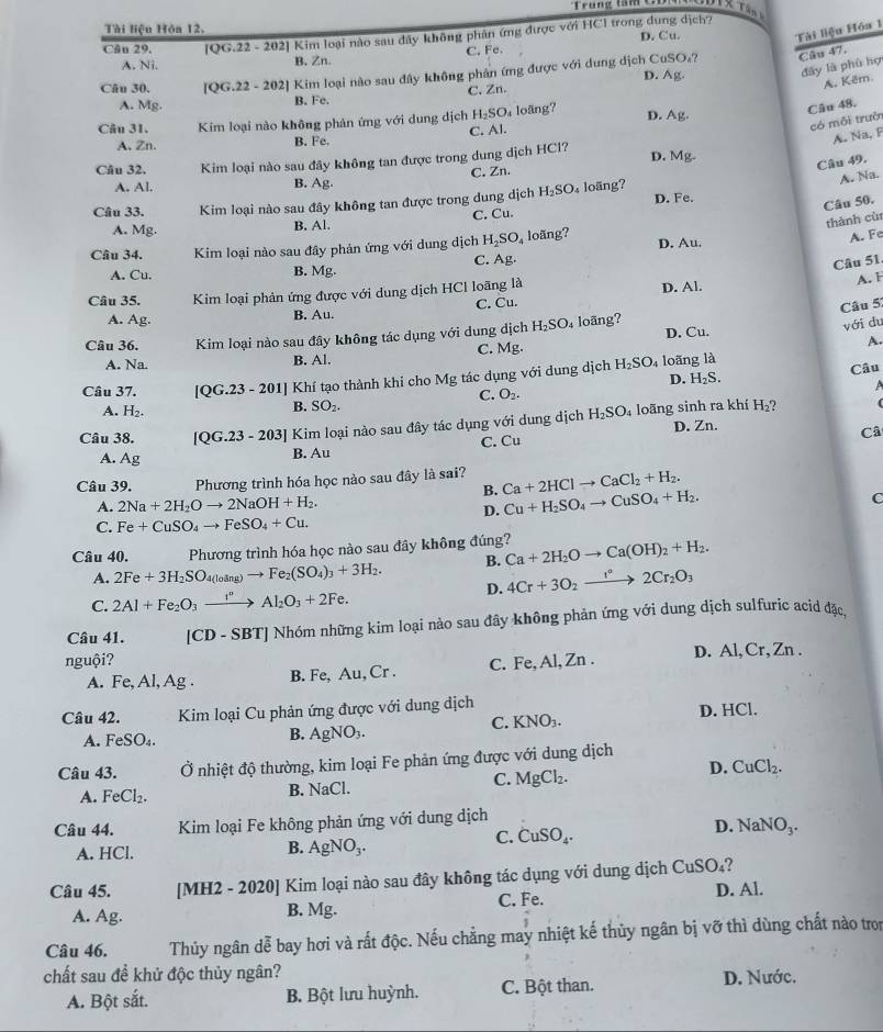 Trung ta  n       
Tài liệu Hóa 12.
Câu 29. [QG.22 - 202] Kim loại nào sau đây không phân ứng được với HCl trong dung dịch? D. Cu.
Tài liệu Hóa 1
C. Fe
A. Ni. B. Zn.
SO_4? Câu 47.
D. A_8
đây là phù hợ
Câu 30. [QG.22 - 202] Kim loại nào sau dây không phân ứng được với dung dịch Cư
A. Kêm.
A. Mg. B. Fe. C. Zn.
Câu 48.
có mỗi trưởn
Câu 31. Kim loại nào không phản ứng với dung dịch H_2SO loãng? D. Ag.
A. Na, F
A. Zn. B. Fe. C. Al.
Câu 49.
Câu 32, Kim loại nào sau đây không tan được trong dung dịch HCl? D. N Ag.
C. Zn.
B. Ag.
A. Na.
A. Al.
Câu 33. Kim loại nào sau đây không tan được trong dung dịch H_2SO_4 loãng? D. Fe.
Câu 50.
thành cùr
A. Mg. B. Al. C. Cu.
Câu 34. Kim loại nào sau đây phản ứng với dung dịch H_2SO_4 loãng? D. Au.
A. Fe
C. Ag.
Câu 51.
A. Cu. B. Mg.
Câu 35. Kim loại phản ứng được với dung dịch HCl loãng là D. Al.
A. F
B. Au. C. Cu.
Câu 5:
A. Ag.
D. Cu.
Câu 36. Kim loại nào sau đây không tác dụng với dung dịch H_2SO loãng?
với du
A. Na. B. Al. C. Mg.
A.
Câu 37. [QG.23 - 201] Khí tạo thành khi cho Mg tác dụng với dung dịch H_2SO_4 loãng là
Câu
D. H_2S.
C. O_2.
A. H_2.
B. SO_2. A
Câu 38. [OG.23-203] ] Kim loại nào sau đây tác dụng với dung dịch H_2SO_4 loãng sinh ra khí H_2?
(
B. Au C. Cu D. Zn.
Câ
A. A
Câu 39. Phương trình hóa học nào sau đây là sai? Ca+2HClto CaCl_2+H_2.
B.
A. 2Na+2H_2Oto 2NaOH+H_2. C
D. Cu+H_2SO_4to CuSO_4+H_2.
C. Fe+CuSO_4to FeSO_4+Cu.
Câu 40. Phương trình hóa học nào sau đây không đúng? Ca+2H_2Oto Ca(OH)_2+H_2.
A. 2Fe+3H_2SO_4(loing)to Fe_2(SO_4)_3+3H_2. B.
D. 4Cr+3O_2to 2C°2Cr_2O_3
C. 2Al+Fe_2O_3xrightarrow I°Al_2O_3+2Fe.
Câu 41. [CD - SBT] Nhóm những kim loại nào sau đây không phản ứng với dung dịch sulfuric acid đặc
nguội? C. Fe, Al, Zn . D. Al, Cr, Zn .
A. Fe, Al, Ag . B. Fe, Au, Cr .
Câu 42. Kim loại Cu phản ứng được với dung dịch D. HCl.
C. KNO_3.
A. FeSO₄.
B. AgNO_3.
Câu 43.  Ở nhiệt độ thường, kim loại Fe phản ứng được với dung dịch
D. CuCl_2.
C.
A. FeCl_2 B. NaCl. MgCl_2.
Câu 44.  Kim loại Fe không phản ứng với dung dịch
C. CuSO_4.
D. NaNO_3.
A. HCl.
B. AgNO_3.
Câu 45. [MH2 - 2020] Kim loại nào sau đây không tác dụng với dung dịch CuSO_4 D. Al.
A. Ag. B. Mg. C. Fe.
Câu 46. Thủy ngân dễ bay hơi và rất độc. Nếu chẳng may nhiệt kế thủy ngân bị vỡ thì dùng chất nào tron
chất sau để khử độc thủy ngân? D. Nước.
A. Bột sắt. B. Bột lưu huỳnh. C. Bột than.