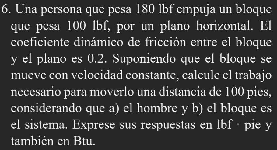 Una persona que pesa 180 lbf empuja un bloque 
que pesa 100 lbf, por un plano horizontal. El 
coeficiente dinámico de fricción entre el bloque 
y el plano es 0.2. Suponiendo que el bloque se 
mueve con velocidad constante, calcule el trabajo 
necesario para moverlo una distancia de 100 pies, 
considerando que a) el hombre y b) el bloque es 
el sistema. Exprese sus respuestas en lbf · pie y 
también en Btu.