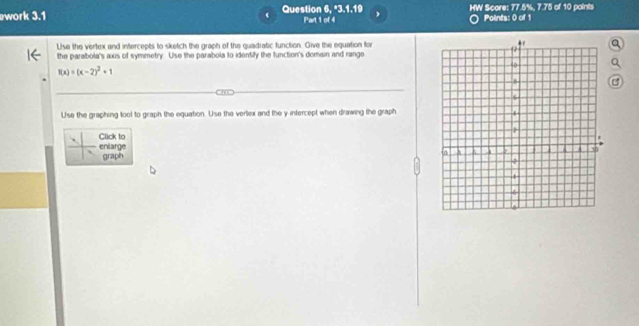 work 3.1 ( Question 6, "3.1.19 , HW Score: 77.5%, 7.75 of 10 points 
Part 1 of 4 
Points: 0 of 1 
Use the vertex and intercepts to sketch the graph of the quadratic function. Give the equation fora 
the parabola's axis of symmetry. Use the parabola to identify the function's domain and range
f(x)=(x-2)^2+1

Use the graphing tool to graph the equation. Use the vertex and the y intercept when drawing the graph 
Click to 
enlarge 
graph