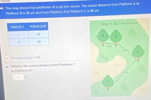 I-Ready 
4 The map shows four platforms of a zip line course. The actual distance from Platform A to 
Platform B is 20 yd, and from Platform B to Platform C is 60 yd. 

The scale factor is 20. 
# What is the actual distance from Platform C
to Platform D? 
? yd