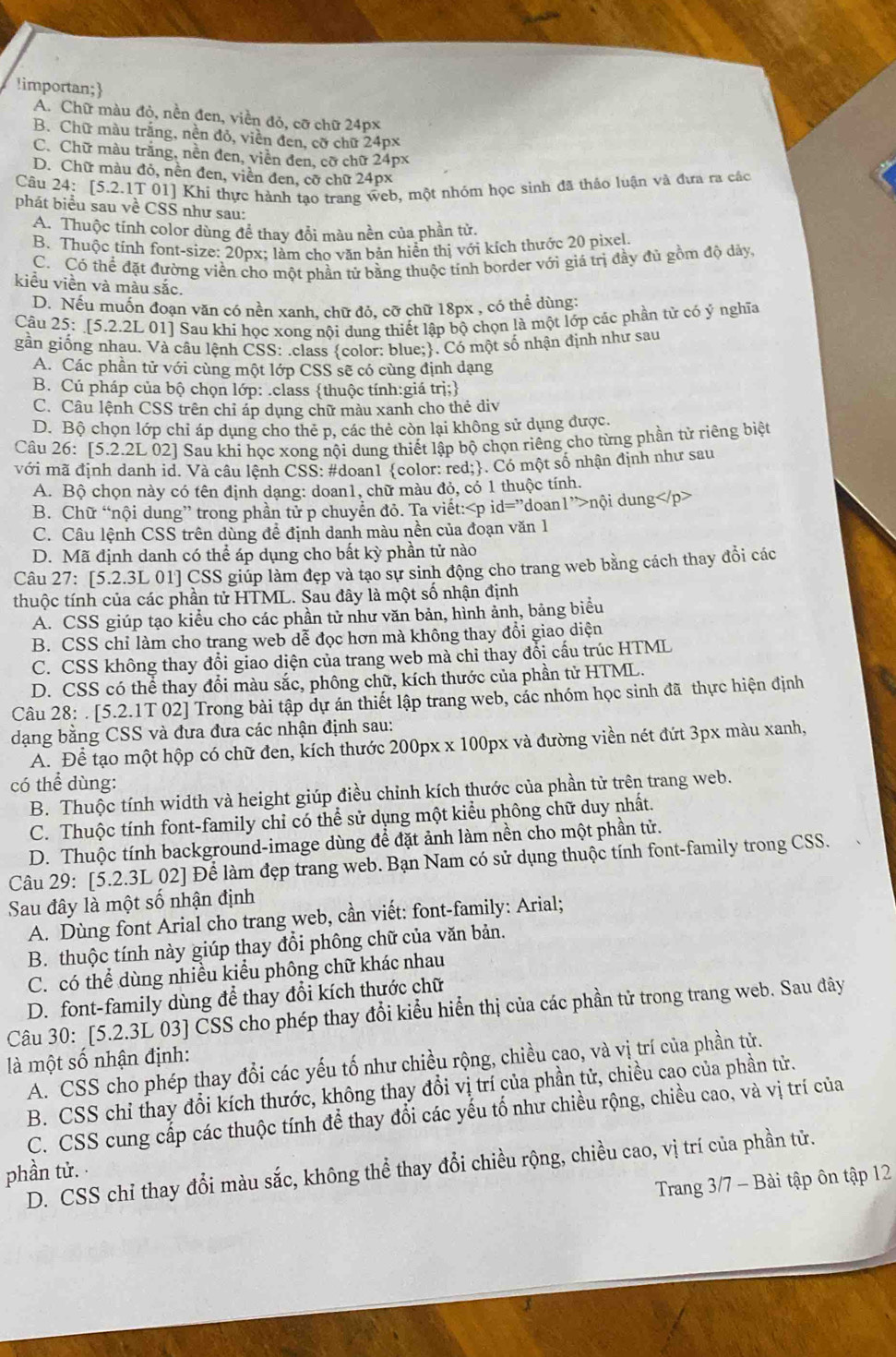 !importan;
A. Chữ màu đỏ, nền đen, viền đỏ, cỡ chữ 24px
B. Chữ màu trắng, nền đỏ, viền đen, cỡ chữ 24px
C. Chữ màu trắng, nền đen, viền đen, cỡ chữ 24px
D. Chữ màu đỏ, nền đen, viền đen, cỡ chữ 24px
Câu 24:[5.2. 1T 01] Khí thực hành tạo trang web, một nhóm học sinh đã thảo luận và đưa ra các
phát biểu sau về CSS như sau:
A. Thuộc tính color dùng để thay đổi màu nền của phần tử.
B. Thuộc tính font-size: 20px; làm cho văn bản hiển thị với kích thước 20 pixel.
C. Có thể đặt đường viền cho một phần tử bằng thuộc tính border với giá trị đầy đủ gồm độ dảy.
kiểu viền và màu sắc.
D. Nếu muốn đoạn văn có nền xanh. chữ đỏ, cỡ chữ 18px , có thể dùng:
Câu 25: [5.2.2L 01] Sau khi học xong nội dung thiết lập bộ chọn là một lớp các phần tử có ý nghĩa
gần giống nhau. Và câu lệnh CSS: .class color: blue;. Có một số nhận định như sau
A. Các phần tử với cùng một lớp CSS sẽ có cùng định dạng
B. Cú pháp của bộ chọn lớp: .class thuộc tính:giá trị;
C. Câu lệnh CSS trên chỉ áp dụng chữ màu xanh cho thẻ div
D. Bộ chọn lớp chỉ áp dụng cho thẻ p, các thẻ còn lại không sử dụng được.
Câu 26: [5.2.2L 02] Sau khi học xong nội dung thiết lập bộ chọn riêng cho từng phần tử riêng biệt
với mã định danh id. Và câu lệnh CSS: #doan1 color: red;. Có một số nhận định như sau
A. Bộ chọn này có tên định dạng: doan1, chữ màu đỏ, có 1 thuộc tính.
B. Chữ “nội dung” trong phần tử p chuyển đỏ. Ta viết: nội dung
C. Câu lệnh CSS trên dùng đề định danh màu nền của đoạn văn 1
D. Mã định danh có thể áp dụng cho bất kỳ phần tử nào
Câu 27: [5.2.3L 01] CSS giúp làm đẹp và tạo sự sinh động cho trang web bằng cách thay đổi các
thuộc tính của các phần tử HTML. Sau đây là một số nhận định
A. CSS giúp tạo kiều cho các phần tử như văn bản, hình ảnh, bảng biểu
B. CSS chỉ làm cho trang web dễ đọc hơn mà không thay đổi giao diện
C. CSS không thay đổi giao diện của trang web mà chỉ thay đổi cấu trúc HTML
D. CSS có thể thay đổi màu sắc, phông chữ, kích thước của phần tử HTML.
Câu 28: . [5.2.1T 02] Trong bài tập dự án thiết lập trang web, các nhóm học sinh đã thực hiện định
dạng bằng CSS và đưa đưa các nhận định sau:
A. Để tạo một hộp có chữ đen, kích thước 200px x 100px và đường viền nét đứt 3px màu xanh,
có thể dùng:
B. Thuộc tính width và height giúp điều chỉnh kích thước của phần tử trên trang web.
C. Thuộc tính font-family chỉ có thể sử dụng một kiểu phông chữ duy nhất.
D. Thuộc tính background-image dùng để đặt ảnh làm nền cho một phần tử.
Câu 29: [5.2.3L 02] Để làm đẹp trang web. Bạn Nam có sử dụng thuộc tính font-family trong CSS.
Sau đây là một số nhận định
A. Dùng font Arial cho trang web, cần viết: font-family: Arial;
B. thuộc tính này giúp thay đổi phông chữ của văn bản.
C. có thể dùng nhiều kiểu phông chữ khác nhau
D. font-family dùng để thay đổi kích thước chữ
Câu 30: [5.2.3L 03] CSS cho phép thay đổi kiểu hiển thị của các phần tử trong trang web. Sau đây
là một số nhận định: A. CSS cho phép thay đổi các yếu tố như chiều rộng, chiều cao, và vị trí của phần tử.
B. CSS chỉ thay đổi kích thước, không thay đổi vị trí của phần tử, chiều cao của phần tử.
C. CSS cung cấp các thuộc tính để thay đổi các yếu tố như chiều rộng, chiều cao, và vị trí của
D. CSS chỉ thay đổi màu sắc, không thể thay đổi chiều rộng, chiều cao, vị trí của phần tử.
phần tử.
Trang 3/7 - Bài tập ôn tập 12
