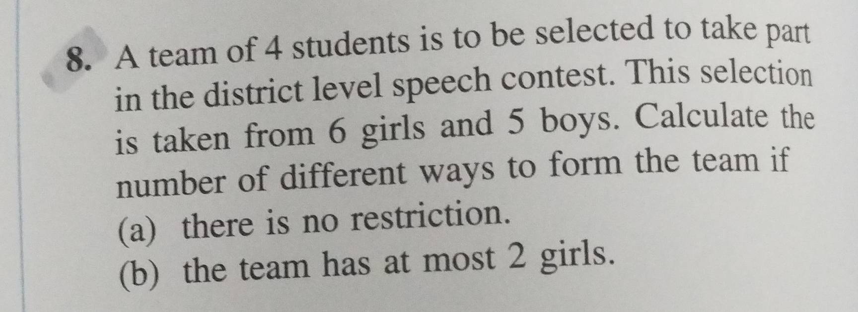 A team of 4 students is to be selected to take part 
in the district level speech contest. This selection 
is taken from 6 girls and 5 boys. Calculate the 
number of different ways to form the team if 
(a) there is no restriction. 
(b) the team has at most 2 girls.