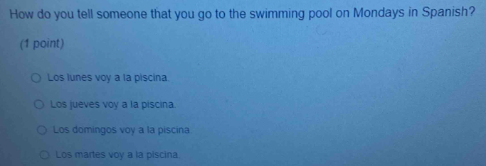 How do you tell someone that you go to the swimming pool on Mondays in Spanish?
(1 point)
Los lunes voy a la piscina
Los jueves voy a la piscina.
Los domingos voy a la piscina.
Los martes voy a la piscina.