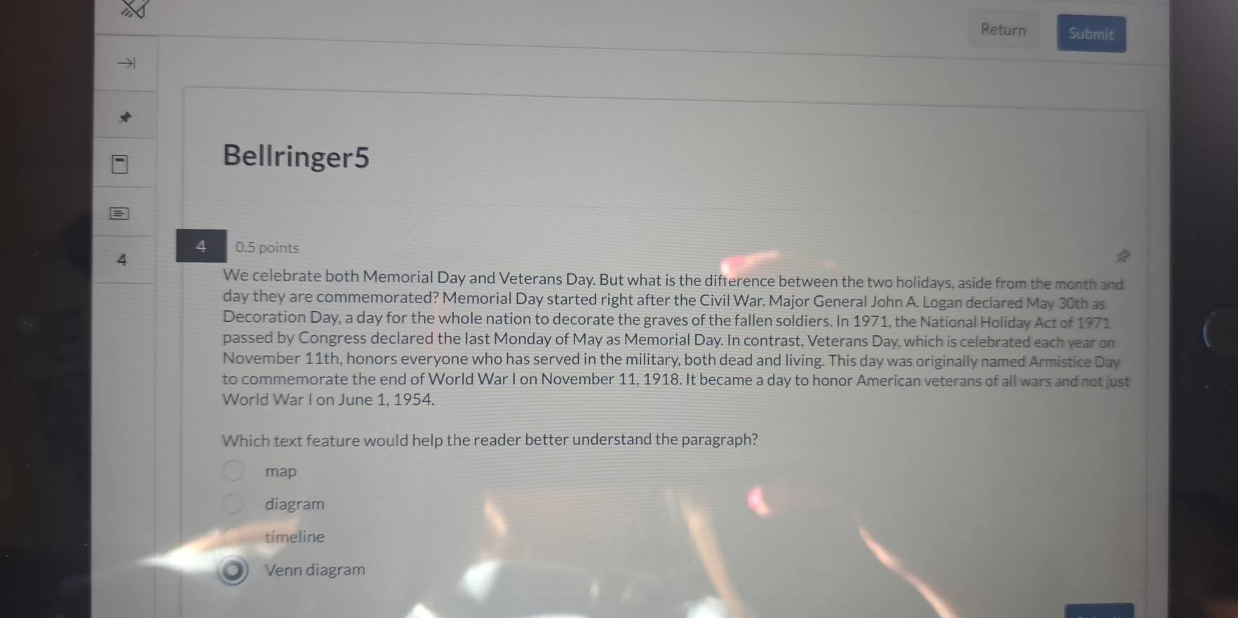 Return Submit
Bellringer5
4 0.5 points
4
We celebrate both Memorial Day and Veterans Day. But what is the difference between the two holidays, aside from the month and
day they are commemorated? Memorial Day started right after the Civil War. Major General John A. Logan declared May 30th as
Decoration Day, a day for the whole nation to decorate the graves of the fallen soldiers. In 1971, the National Holiday Act of 1971
passed by Congress declared the last Monday of May as Memorial Day. In contrast, Veterans Day, which is celebrated each year on
November 11th, honors everyone who has served in the military, both dead and living. This day was originally named Armistice Day
to commemorate the end of World War I on November 11, 1918. It became a day to honor American veterans of all wars and not just
World War I on June 1, 1954.
Which text feature would help the reader better understand the paragraph?
map
diagram
timeline
Venn diagram