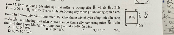 Đường thẳng (d) giới hạn hai miền từ trường đều vector B_1 và từ vector B_2. Biết M Q
B_1=0,01T; B_2=0,15T (như hình vẽ). Khung dây MNPQ hình vuông cạnh 5 cm.
Ban đầu khung dây nằm trong miền vector B_1. Cho khung dây chuyển động tịnh tiến sang otimes overline B_1 v overline B_2
miền vector B_2 , sau khoảng thời gian 1
At thì toàn bộ khung dây nằm trong miền vector B_2. Biến N P_1^(1(d)
thiên từ thông qua khung dây trong thời gian △ t có độ lớn bằng
A. 3, 5.10^-4)Wb.
D. 0,25.10^(-4)Wb. B. 4.10^(-4)Wb. C. 3,75.10^(-4) Wb.