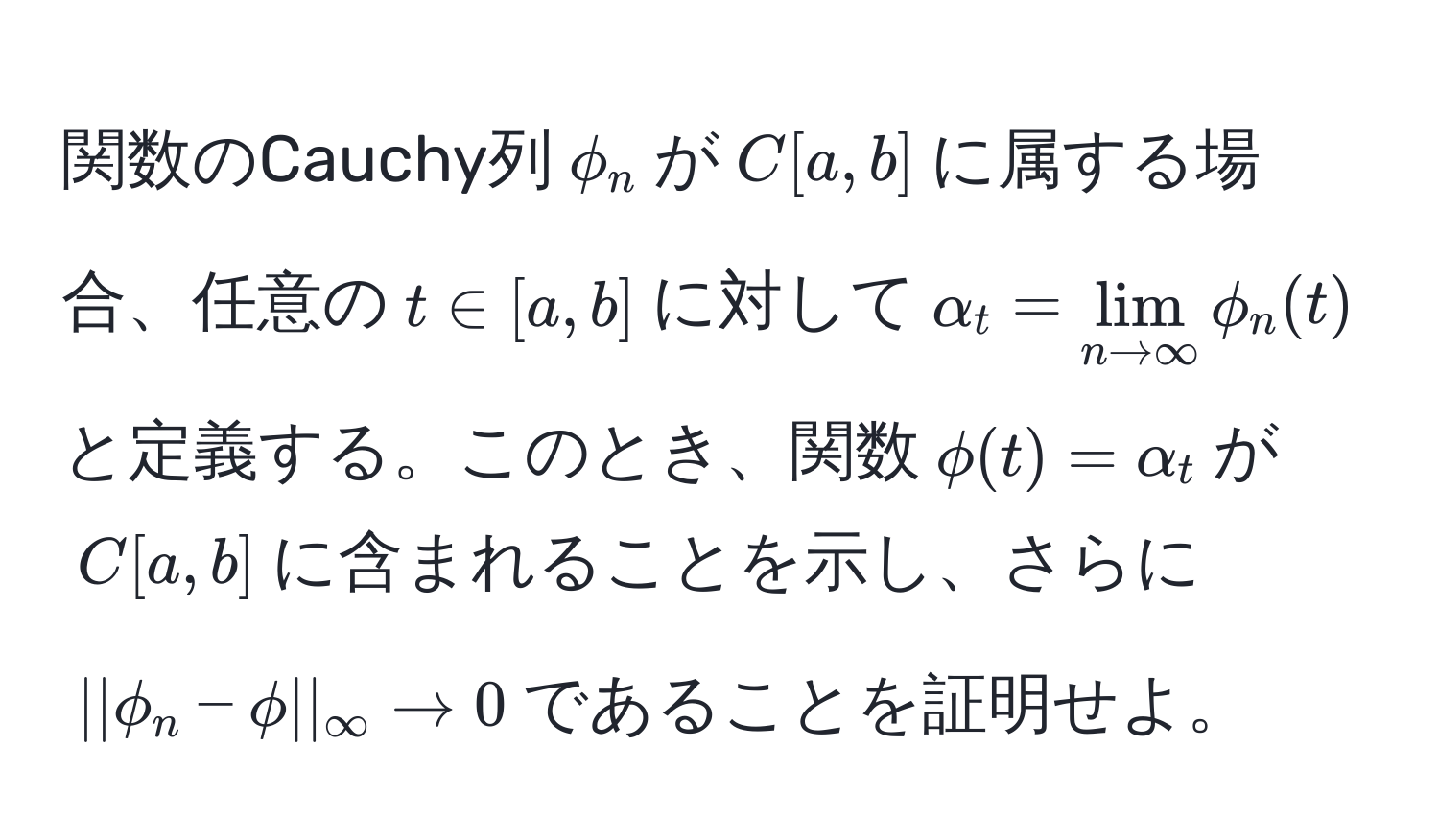 関数のCauchy列$phi_n$が$C[a,b]$に属する場合、任意の$t ∈ [a,b]$に対して$alpha_t = lim_n to ∈fty phi_n(t)$と定義する。このとき、関数$phi(t) = alpha_t$が$C[a,b]$に含まれることを示し、さらに$||phi_n - phi||_∈fty to 0$であることを証明せよ。