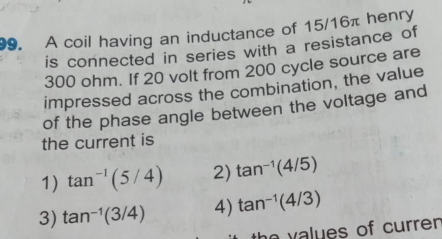 A coil having an inductance of 15/16π henry
is connected in series with a resistance of
300 ohm. If 20 volt from 200 cycle source are
impressed across the combination, the value
of the phase angle between the voltage and
the current is
1) tan^(-1)(5/4) 2) tan^(-1)(4/5)
3) tan^(-1)(3/4)
4) tan^(-1)(4/3)
values of curren